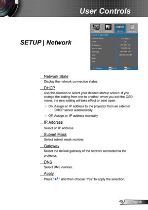 Page 4545English
User Controls
SETUP | Network
 Network State
Display the network connection status.
 DHCP
Use this function to select your desired startup screen. If you 
change the setting from one to another, when you exit the OSD 
menu, the new setting will take effect on next open.
 On: Assign an IP address to the projector from an external 
DHCP server automatically.
 Off: Assign an IP address manually.
 IP Address
Select an IP address.
 Subnet Mask
Select subnet mask number.
 Gateway
Select the default...