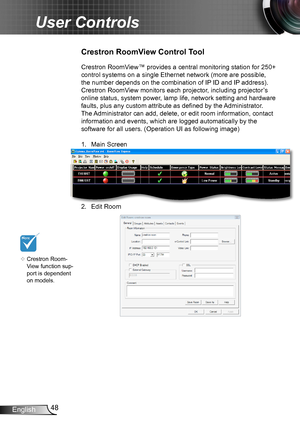 Page 4848English
User Controls
Crestron RoomView™ provides a central monitoring station for 250+ 
control systems on a single Ethernet network (more are possible, 
the number depends on the combination of IP ID and IP address). 
Crestron RoomView monitors each projector, including projector’s 
online status, system power, lamp life, network setting and hardware 
faults, plus any custom attribute as defined by the Administrator. 
The Administrator can add, delete, or edit room information, contact 
information...