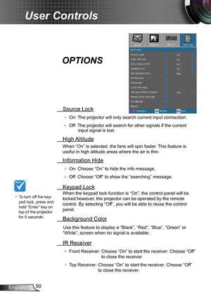 Page 5050English
User Controls
 Source Lock
 On: The projector will only search current input connection.
 Off: The projector will search for other signals if the current input signal is lost. 
  High Altitude
When “On” is selected, the fans will spin faster. This feature is 
useful in high altitude areas where the air is thin.
 Information Hide
 On: Choose “On” to hide the info message.
 Off: Choose “Off” to show the “searching” message.
 Keypad Lock
When the keypad lock function is “On”, the control panel...