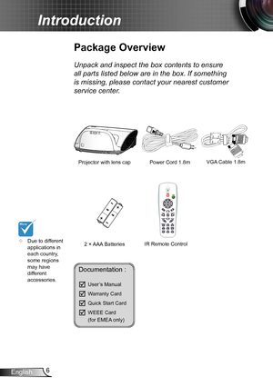 Page 66English
Introduction
Documentation : 
	User’s Manual
	Warranty Card
	Quick Start Card
	WEEE Card   (for EMEA only)
	Due to different applications in each country, some regions may have different accessories.
Power Cord 1.8m
IR Remote Control
Package Overview
Unpack and inspect the box contents to ensure 
all parts listed below are in the box. If something 
is missing, please contact your nearest customer 
service center.
2 × AAA Batteries
Projector with lens cap VGA Cable 1.8m  