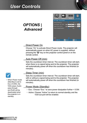 Page 5252English
User Controls
OPTIONS | 
Advanced
 Direct Power On
Choose “On” to activate Direct Power mode. The projector will 
automatically power on when AC power is supplied, without 
pressing the “” key on the projector control panel or on the 
remote control.
 Auto Power Off (min)
Sets the countdown timer interval. The countdown timer will start, 
when there is no signal being sent to the projector. The projector 
will automatically power off when the countdown has finished (in 
minutes).
 Sleep Timer...