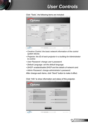 Page 6161English
User Controls
Click “Tools”, the following items are included:
•  Crestron Control: the basic network information of the control 
system device.
•  Projector: the ID of each projector in a building for Administrator 
to control. 
•  User Password: change user’s password.
•  Default Language: set the default language.
•  DHCP: enable/disable DHCP and the details of network card.
•  
Admin Password: change administrator’s password.
After change each items, click “Send” button to make it effect....