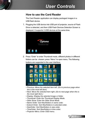 Page 6363English
User Controls
How to use the Card Reader 
The Card Reader application can display packaged images in a 
USB flash device. 
1. Plugging the USB device into USB port of projector, source of Flash 
Drive is detected, and then USB Flash Devices Detection Screen is 
displayed. It supports 3 USB devices at the same time.
2.  Press “Enter” to enter Thumbnail mode, different photos in different 
folders can be  chosen; press “Menu” to open menu. The following 
buttons are supported in the user...