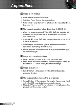 Page 7272English
Appendices
 Image is out of focus
 Make sure the lens cap is removed.
 Adjust the Focus Ring on the projector lens. 
 Make sure the projection screen is between the required distance. 
See page 18.
 The image is stretched when displaying 16:9 DVD title
 When you play anamorphic DVD or 16:9 DVD, the projector will 
show the best image when the projector display mode is set to 
16:9 in the OSD.
 If you play 4:3 format DVD titles, please change the format to 4:3 
in the projector OSD.
 If...