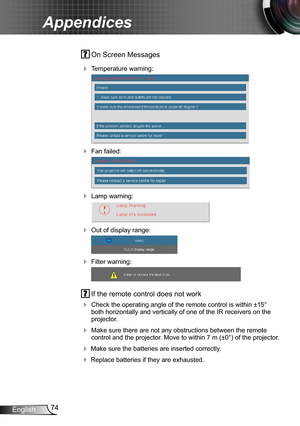 Page 7474English
Appendices
 On Screen Messages 
 Temperature warning:
 
 Fan failed:
 
 Lamp warning:
 
 Out of display range:
 
 Filter warning:
 
 If the remote control does not work
 Check the operating angle of the remote control is within ±15° both horizontally and vertically of one of the IR receivers on the projector.
 Make sure there are not any obstructions between the remote control and the projector. Move to within 7 m (±0°) of the projector.
 Make sure the batteries are inserted correctly....