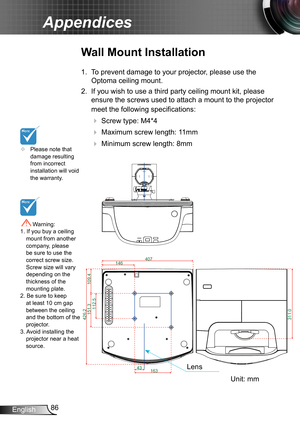 Page 8686English
Appendices
426.2
407163
146
112.5
151.3
43
109.4
311.0
	Please note that damage resulting from incorrect installation will void the warranty.
Wall Mount Installation
1. 
To prevent damage to your projector, please use the 
Optoma ceiling mount.
2. If you wish to use a third party ceiling mount kit, please 
ensure the screws used to attach a mount to the projector 
meet the following specifications:
  Screw type: M4*4
  Maximum screw length: 11mm
   Minimum screw length: 8mm
 Warning: 1. If...