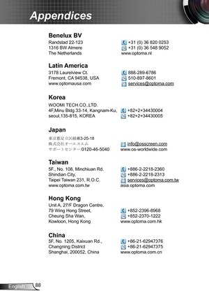 Page 8888English
Appendices
Benelux BV
Randstad 22-123   +31 (0) 36 820 0253
1316 BW Almere   +31 (0) 36 548 9052
The Netherlands www.optoma.nl
Latin America
3178 Laurelview Ct.   888-289-6786
Fremont, CA 94538, USA   510-897-8601
www.optomausa.com  services@optoma.com
Korea
WOOMI TECH.CO.,LTD.
4F,Minu Bldg.33-14, Kangnam-Ku,   +82+2+34430004
seoul,135-815, KOREA  +82+2+34430005
Japan
東京都足立区綾瀬3-25-18
株式会社オーエスエム  info@osscreen.com
サポートセンター:0120-46-5040 www.os-worldwide.com
Taiwan
5F., No. 108, Minchiuan Rd....