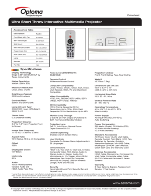 Page 2© Copyright 2011 Optoma Technology, Inc. DLP® and the DLP logo are registered trademarks of Texas Instruments. All ot\
her trademarks are the property of their 
    respective owners.  All specifications subject to change at any time\
.
    
www. optoma.com
Display Technology
Single 0.65” DC3 DMD DLP by  
Texas Instruments
Native Resolution
WXGA (1280 x 800)
Maximum Resolution
UXGA (1600 x 1200)
Brightness (Typical)
3200 ANSI Lumens 
Contrast Ratio
3000:1 (Full On/Full Off)
Lamp Life and Type*
3000/2000...