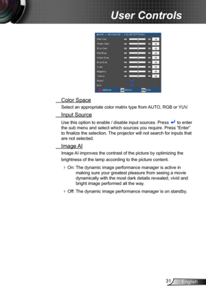 Page 3131English
User Controls
 Color Space
Select an appropriate color matrix type from AUTO, RGB or YUV.
 Input Source
Use this option to enable / disable input sources. Press  to enter 
the sub menu and select which sources you require. Press “Enter” 
to finalize the selection. The projector will not search for inputs that 
are not selected.
 Image AI
Image AI improves the contrast of the picture by optimizing the 
brightness of the lamp according to the picture content.
 On: The dynamic image performance...