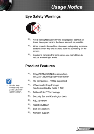 Page 55English
Usage Notice
Eye Safety Warnings
 
▀■ Avoid staring/facing directly into the projector beam at all 
times. Keep your back to the beam as much as possible.
▀■ When projector is used in a classroom, adequately supervise 
students when they are asked to point out something on the 
screen.
▀■ In order to minimize the lamp power, use room blinds to 
reduce ambient light levels. 
Product Features
▀■ XGA (1024x768) Native resolution / 
WXGA (1280x800) Native resolution 
▀■ HD compatible – 1080p...