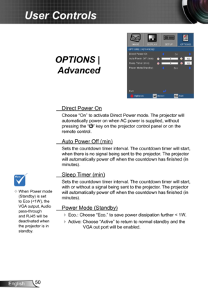 Page 5050English
User Controls
OPTIONS | 
Advanced
 Direct Power On
Choose “On” to activate Direct Power mode. The projector will 
automatically power on when AC power is supplied, without 
pressing the “” key on the projector control panel or on the 
remote control.
 Auto Power Off (min)
Sets the countdown timer interval. The countdown timer will start, 
when there is no signal being sent to the projector. The projector 
will automatically power off when the countdown has finished (in 
minutes).
 Sleep Timer...