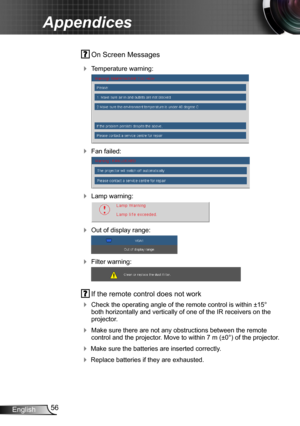 Page 5656English
Appendices
 On Screen Messages 
 Temperature warning:
 
 Fan failed:
 
 Lamp warning:
 
 Out of display range:
 
 Filter warning:
 
 If the remote control does not work
 Check the operating angle of the remote control is within ±15° both horizontally and vertically of one of the IR receivers on the projector.
 Make sure there are not any obstructions between the remote control and the projector. Move to within 7 m (±0°) of the projector.
 Make sure the batteries are inserted correctly....