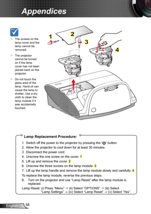 Page 5858English
Appendices
Lamp Replacement Procedure:
1. Switch off the power to the projector by pressing the “” button. 
2. Allow the projector to cool down for at least 30 minutes.
3. Disconnect the power cord.
4. Unscrew the one screw on the cover. 1
5. Lift up and remove the cover. 2
6. Unscrew the three screws on the lamp module. 3
7. Lift up the lamp handle and remove the lamp module slowly and carefully . 4
To replace the lamp module, reverse the previous steps.
8.  Turn on the projector and use “Lamp...