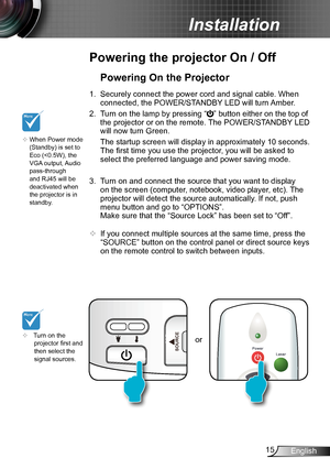 Page 1515English
Installation
or
Powering the projector On / Off
	Turn on the projector first and then select the signal sources.
Powering On the Projector
1. Securely connect the power cord and signal cable. When 
connected, the POWER/STANDBY LED will turn Amber. 
2. Turn on the lamp by pressing “” button either on the top of 
the projector or on the remote. The POWER/STANDBY LED 
will now turn Green.
 The startup screen will display in approximately 10 seconds. 
The first time you use the projector, you will...