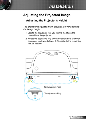 Page 1717English
Installation
Adjusting the Projected Image
Adjusting the Projector’s Height 
Tilt-Adjustment Feet
Tilt-Adjustment Ring
The projector is equipped with elevator feet for adjusting 
the image height.
1. Locate the adjustable foot you wish to modify on the 
underside of the projector. 
2. Rotate the adjustable ring clockwise to raise the projector 
or counter clockwise to lower it. Repeat with the remaining 
feet as needed. 