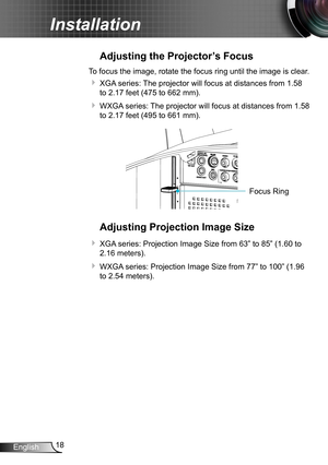 Page 1818English
Installation
Adjusting the Projector’s Focus
To focus the image, rotate the focus ring until the image is clear.  
 XGA series: The projector will focus at distances from 1.58 
to 2.17 feet (475 to 662 mm).
 WXGA series: The projector will focus at distances from 1.58 
to 2.17 feet (495 to 661 mm).
FO CUSFocus Ring
Adjusting Projection Image Size
 XGA series: Projection Image Size from 63” to 85” (1.60 to 
2.16 meters).
 WXGA series: Projection Image Size from 77” to 100” (1.96 
to 2.54...