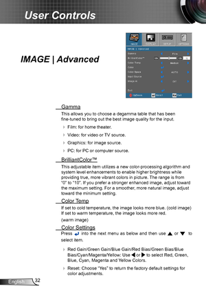 Page 3232English
User Controls
IMAGE | Advanced
 Gamma
This allows you to choose a degamma table that has been  
fine-tuned to bring out the best image quality for the input.
  Film: for home theater.
  Video: for video or TV source.
  Graphics: for image source.
  PC: for PC or computer source.
  BrilliantColor™
This adjustable item utilizes a new color-processing algorithm and 
system level enhancements to enable higher brightness while 
providing true, more vibrant colors in picture. The range is from...