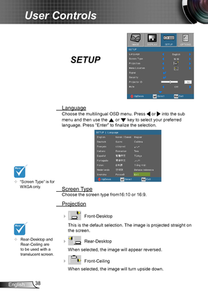 Page 3838English
User Controls
SETUP
 Language
Choose the multilingual OSD menu. Press  or  into the sub 
menu and then use the  or  key to select your preferred  
language. Press “Enter” to finalize the selection. 
 Screen Type
Choose the screen type from16:10 or 16:9.
 Projection
    Front-Desktop
This is the default selection. The image is projected straight on 
the screen.
    Rear-Desktop
When selected, the image will appear reversed.
    Front-Ceiling 
When selected, the image will turn upside down.
...