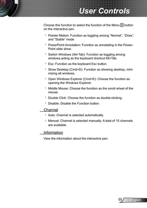 Page 5555English
User Controls
Choose this function to select the function of the Menu  button 
on the interactive pen.
  Pointer Motion: Function as toggling among “Normal”, “Draw”, 
and “Stable” mode
  
PowerPoint Annotation: Function as annotating in the Power-
Point slide show.
  Switch Windows (Alt+Tab): Function as toggling among 
windows,acting as the keyboard shortcut Alt+Tab. 
  Esc: Function as the keyboard Esc button. 
  
Show Desktop (Cmd+D): Function as showing desktop, mini-
mizing all...