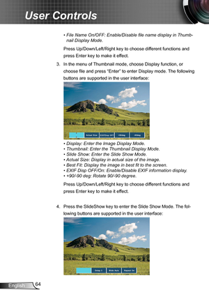 Page 6464English
User Controls
•  File Name On/OFF: Enable/Disable file name display in Thumb-
nail Display Mode.
Press Up/Down/Left/Right key to choose different functions and 
press Enter key to make it effect.
3.  In the menu of Thumbnail mode, choose Display function, or 
choose file and press “Enter” to enter Display mode. The following 
buttons are supported in the user interface:
•  Display: Enter the Image Display Mode.
•  Thumbnail: Enter the Thumbnail Display Mode.
•  Slide Show: Enter the Slide Show...