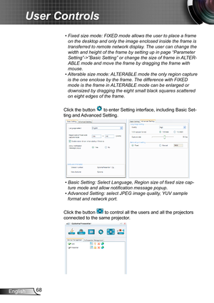 Page 6868English
User Controls
•  Fixed size mode: FIXED mode allows the user to place a frame 
on the desktop and only the image enclosed inside the frame is 
transferred to remote network display. The user can change the 
width and height of the frame by setting up in page “Parameter 
Setting”->”Basic Setting” or change the size of frame in ALTER-
ABLE mode and move the frame by dragging the frame with 
mouse.
•  
Alterable size mode: ALTERABLE mode the only region capture 
is the one enclose by the frame....