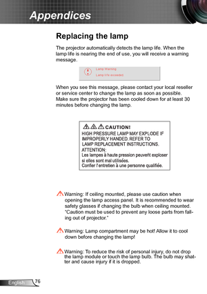Page 7676English
Appendices
Replacing the lamp
The projector automatically detects the lamp life. When the 
lamp life is nearing the end of use, you will receive a warning 
message.
When you see this message, please contact your local reseller 
or service center to change the lamp as soon as possible. 
Make sure the projector has been cooled down for at least 30 
minutes before changing the lamp. 
 Warning: Lamp compartment may be hot! Allow it to cool 
down before changing the lamp!
 Warning: To reduce the...