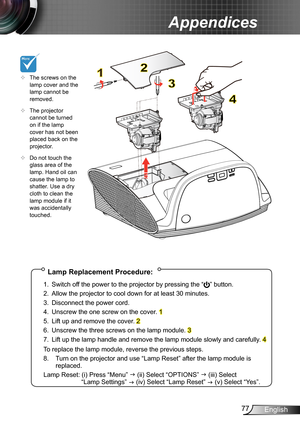 Page 7777English
Appendices
Lamp Replacement Procedure:
1. Switch off the power to the projector by pressing the “” button. 
2. Allow the projector to cool down for at least 30 minutes.
3. Disconnect the power cord.
4. Unscrew the one screw on the cover. 1
5. Lift up and remove the cover. 2
6. Unscrew the three screws on the lamp module. 3
7. Lift up the lamp handle and remove the lamp module slowly and carefully . 4
To replace the lamp module, reverse the previous steps.
8.  Turn on the projector and use “Lamp...