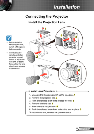 Page 1111English
Installation
Connecting the Projector
Install the Projection Lens
1
2
5
	Before install or replacing the lens, switch off the power to the projector  	Avoid using the remote control or projector keypad button to adjust the lens shift or zoom/focus while the lens attachment process is carried out.
Install Lens Procedure:
1. Unscrew the 2 screws and lift up the lens door. 1
2. Remove the projector cap. 2
3. Push the release lever up to release the lock. 3
4. Remove the lens cap. 4
5. Push the...