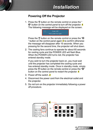 Page 1515English
Installation
Powering off the Projector
1.  Press the “” button on the remote control or press the “
” button on the control panel to turn off the projector. 4 
The following message will be displayed on the screen. 
  Press the “” button on the remote control or press the “
” button on the control panel again 4 to confirm otherwise 
the message will disappear after 15 seconds. When you 
pressing for the second time, the projector will shut down.
2.  The cooling fans continue to operate for...