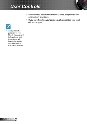 Page 3838English
User Controls
 If the incorrect password is entered 3 times, the projector will 
automatically shut down.
 If you have forgotten your password, please contact your local 
office for support.
	Always keep the password in your files. If the password is forgotten or lost, the projector will have to be sent to your local autho-rized service center.  