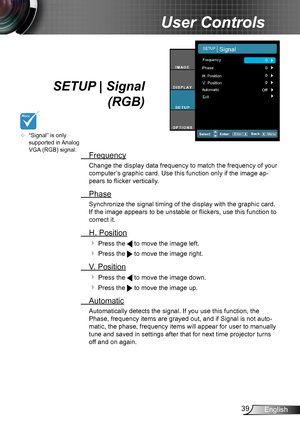 Page 3939English
User Controls
SETUP | Signal 
 (RGB)
 Frequency
Change the display data frequency to match the frequency of your 
computer’s graphic card. Use this function only if the image ap-
pears to flicker vertically.
 Phase
Synchronize the signal timing of the display with the graphic card. 
If the image appears to be unstable or flickers, use this function to 
correct it.
 H. Position
 Press the  to move the image left.
 Press the  to move the image right.
 V. Position
 Press the  to move the image...