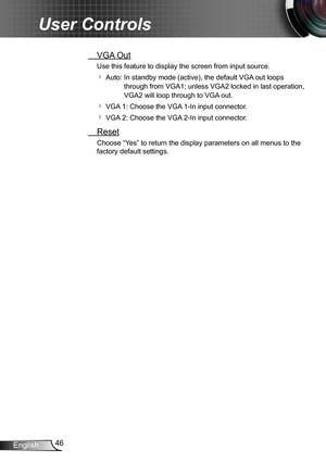 Page 4646English
User Controls
 VGA Out
Use this feature to display the screen from input source. 
 Auto:   In standby mode (active), the default VGA out loops 
through from VGA1; unless VGA2 locked in last operation, 
VGA2 will loop through to VGA out.
 VGA 1:   Choose the VGA 1-In input connector.
 VGA 2:  Choose the VGA 2-In input connector.
 Reset
Choose “Yes” to return the display parameters on all menus to the 
factory default settings. 