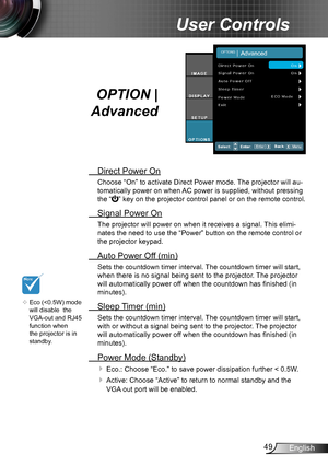 Page 4949English
User Controls
OPTION | 
Advanced
 Direct Power On
Choose “On” to activate Direct Power mode. The projector will au-
tomatically power on when AC power is supplied, without pressing 
the “” key on the projector control panel or on the remote control.
 Signal Power On
The projector will power on when it receives a signal. This elimi-
nates the need to use the “Power” button on the remote control or 
the projector keypad.
 Auto Power Off (min)
Sets the countdown timer interval. The countdown timer...