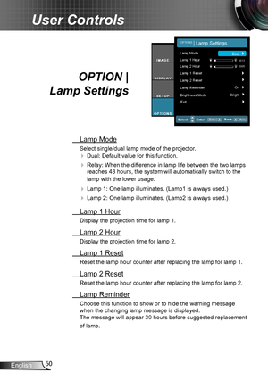 Page 5050English
User Controls
OPTION |  
Lamp Settings
 Lamp Mode
Select single/dual lamp mode of the projector.
 Dual: Default value for this function.
 Relay: When the difference in lamp life between the two lamps 
reaches 48 hours, the system will automatically switch to the 
lamp with the lower usage.
 Lamp 1: One lamp illuminates. (Lamp1 is always used.)
 Lamp 2: One lamp illuminates. (Lamp2 is always used.)
 Lamp 1 Hour
Display the projection time for lamp 1.
 Lamp 2 Hour
Display the projection time...