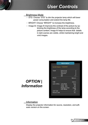 Page 5151English
User Controls
 Brightness Mode
 STD:  Choose “STD” to dim the projector lamp which will lower 
power consumption and extend the lamp life. 
 BRIGHT:   Choose “BRIGHT” to increase the brightness. 
 Image AI:   Image AI improves the contrast of the picture by op-
timizing the brightness of the lamp according to the 
picture content. Image AI helps to ensure that  details 
in dark scenes are visible, whilst maintaining bright and 
vivid images. 
OPTION |  
Information
 Information
Display the...