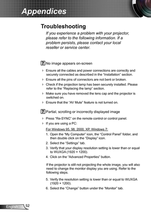 Page 5252English
Appendices
 No image appears on-screen
 Ensure all the cables and power connections are correctly and 
securely connected as described in the “Installation” section.
 Ensure all the pins of connectors are not bent or broken.
 Check if the projection lamp has been securely installed. Please 
refer to the “Replacing the lamp” section.
 Make sure you have removed the lens cap and the projector is 
switched on.
 Ensure that the “AV Mute” feature is not turned on.
 Partial, scrolling or...