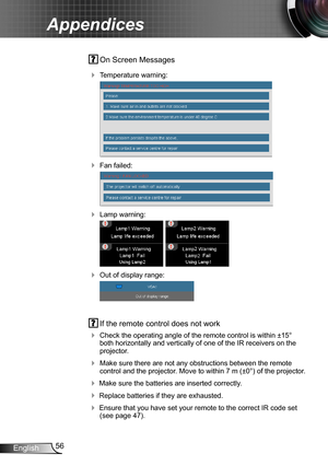 Page 5656English
Appendices
 On Screen Messages 
 Temperature warning:
 
 Fan failed:
 
 Lamp warning:
 
 Out of display range:
 
 If the remote control does not work
 Check the operating angle of the remote control is within ±15° both horizontally and vertically of one of the IR receivers on the projector.
 Make sure there are not any obstructions between the remote control and the projector. Move to within 7 m (±0°) of the projector.
 Make sure the batteries are inserted correctly.
 Replace batteries...