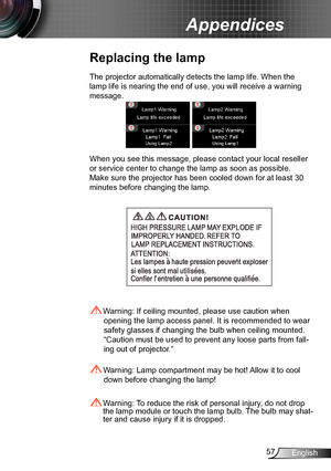 Page 5757English
Appendices
Replacing the lamp
The projector automatically detects the lamp life. When the 
lamp life is nearing the end of use, you will receive a warning 
message.
When you see this message, please contact your local reseller 
or service center to change the lamp as soon as possible. 
Make sure the projector has been cooled down for at least 30 
minutes before changing the lamp. 
 Warning: Lamp compartment may be hot! Allow it to cool 
down before changing the lamp!
 Warning: To reduce the...