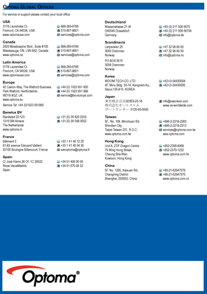 Page 282828
For service or support please contact your local office.
UsA3178 Laurelview Ct.    888-289-6786Fremont, CA 94538, USA    510-897-8601www.optomausa.com    services@optoma.com
Canada2420 Meadowpine Blvd., Suite #105  888-289-6786Mississauga, ON, L5N 6S2, Canada  510-897-8601www.optoma.ca    services@optoma.com
Latin America3178 Laurelview Ct.    888-289-6786Fremont, CA 94538, USA    510-897-8601www.optomausa.com    services@optoma.com
Europe42 Caxton Way, The Watford Business  +44 (0) 1923 691 800Park...