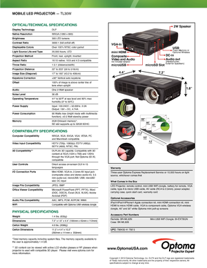 Page 280”(2.03m)40”(1.01m)
160”(4.06m)
17.2’(5.24m)8.6’(2.6m)4.3’(1.3m)
MOBILE LED PROJECTOR — TL30W
OPTICAL/TeChnICAL sPeCIfICATIOns
Display Technology  DLP
Native Resolution  WXGA (1280 x 800) 
Brightness  300 LED lumens
Contrast Ratio  3000:1 (full on/full off)
Displayable Colors  Over 100% NTSC color gamut
Light source Life and Type         20,000 hours, LED 
Projection Method  Front, rear, upright, inverted
aspect Ratio  16:10 native; 16:9 and 4:3 compatible
Throw Ratio   1.5:1 (distance/width)
Projection...