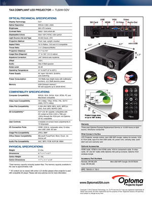 Page 2TAA COMPLIANT LED PROJECTOR — TL50W-GOV
OPTICAL/TeChnICAL sPeCIfICATIOns
Display Technology DLP
Native Resolution  WXGA (1280 x 800) 
Brightness  500 LED lumens
Contrast Ratio  3000:1 (full on/full off)
Displayable Colors  Over 100% NTSC color gamut
Light Source Life and Type   20,000 hours, LED 
Projection Method  Front, rear, upright, inverted
Aspect Ratio  16:10 Native; 16:9 and 4:3 compatible
Throw Ratio   1.4:1 (Distance/Width)
Projection Distance  21.7” to 216”
Image Size (Diagonal)  17” to 180”...