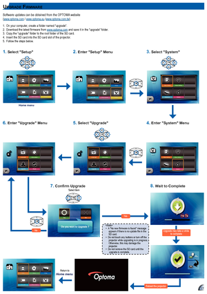 Page 171717
up g r aDe fIr m Wa r e
Software updates can be obtained from the OPTOMA website  
(www.optoma.com / www.optoma.eu /www.optoma.com.tw).
1.  On your computer, create a folder named "upgrade".
2.	 Download	the	latest	firmware	from	www.optoma.com  and save it in the "upgrade" folder.
3.   Copy the "upgrade" folder to the root folder of the SD card.
4.  Insert the SD card into the SD card slot of the projector.
5.   Follow the steps below.

A	"No	new	firmware	is	found"...