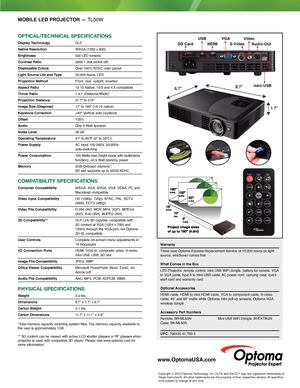 Page 2MOBILE LED PROJECTOR — TL50W
OPTICAL/TeChnICAL sPeCIfICATIOns
Display Technology DLP
Native Resolution  WXGA (1280 x 800) 
Brightness  500 LED lumens
Contrast Ratio  3000:1 (full on/full off)
Displayable Colors  Over 100% NTSC color gamut
Light Source Life and Type   20,000 hours, LED 
Projection Method  Front, rear, upright, inverted
Aspect Ratio  16:10 Native; 16:9 and 4:3 compatible
Throw Ratio   1.4:1 (Distance/Width)
Projection Distance  21.7” to 216”
Image Size (Diagonal)  17” to 180” (16:10...