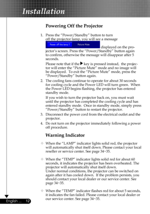 Page 12
12English ...

Installation

Warning Indicator
  When the “LAMP” indicator lights solid red, the projector 
will automatically shut itself down. Please contact your local 
reseller or service center. See page 34~35. 
  When the “TEMP” indicator lights solid red for about 60 
seconds, it indicates the projector has been overheated. The 
projector will automatically shut itself down.
  Under normal conditions, the projector can be switched on 
again after it has cooled down.  If the problem persists,...