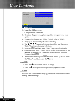 Page 30
30English ...

User Controls

 
  1.  Input the old Password.
  2.  Changes a new Password. 
  3.  Conﬁrms the password, please input the new password once  
  again.
  4.  Password is allowed of 4~8 bits, Default value is “0000”. 
  5.   Display on the screen by “*” while inputting. 
  6.   Use        keys to select your input bits, and then press  
    “Enter” key to conﬁrm your selection.
  7.   Move to  and then press “Enter” key to conﬁrm ﬁnally.
  8.  On this Screen, press “Menu” key to switch...