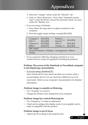 Page 33
33... English

Appendices

 5.  Select the “Change” button under the “Monitor” tab .
  6.  Click on “Show all devices.” Next, select “Standard monitor  
    types” under the SP box; choose the resolution mode you need  
    under the “Models” box. 
  If you are using a Notebook:
  1.  First, follow the steps above to adjust resolution of the    
    computer.
  2.  Press the toggle output settings. example:[Fn]+[F4]
   
  If you experience difﬁculty changing resolutions or your    
  monitor freezes,...