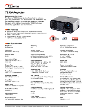 Page 1
Datasheet – TS350
© Copyright 2007 Optoma Technology, Inc. DLP® and the DLP logo are registered trademarks of Texas Instruments. All sp\
ecifications subject to change at any time.
Brightness
2000 Lumens 
Resolution
Native SVGA (800 x 600)
Contrast Ratio
2000:1
Lamp Life and Type
2000/3000 Hours (STD/ECO)
180W UHP
Display Type
Single 0.55” DDR DMD™ DLP® 
Technology by Texas Instruments
Throw Ratio
1.94 - 2.13:1 (Distance/Width)
Projection Distance
3.9’ to 39’ (1.2 to 11.9 m)
Image Size
34” to 306” ( 0.9...