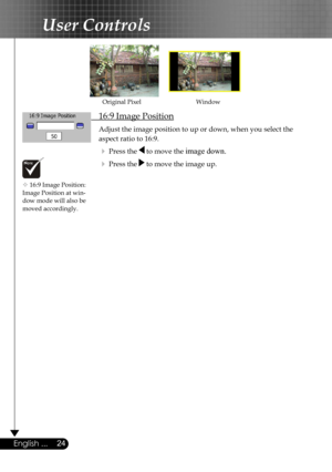 Page 24
24English ...

User Controls

 16:9 Image Position
 Adjust the image position to up or down, when you select the    
  aspect ratio to 16:9.
  Press the  to move the image down.
  Press the  to move the image up.
WindowOriginal Pixel
 16:9 Image Position: Image Position at win-dow mode will also be  moved accordingly. 