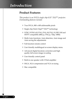 Page 4
4English ...

Introduction

Product Features
 
This product is an SVGA single chip 0.55” DLPTM projector. 
Outstanding features include:
  True SVGA, 800 x 600 addressable pixels
  Single chip Dark Chip2TM DLPTM technology
  NTSC/NTSC4.43/PAL/PAL-M/PAL-N/SECAM and  
    HDTV compatible (480i/p, 576i/p, 720p, 1080i)
  Multi-Auto functions: Auto detection, Auto image and  
    Auto saving the adjustments
  Full function remote control
  User friendly multilingual on screen display menu 
  Advanced...