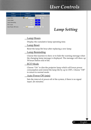 Page 31
31... English

User Controls

 Lamp Hours
 Display the cumulative lamp operating time.
 Lamp Reset
 Reset the lamp life hour after replacing a new lamp. 
 Lamp Reminding
 Choose this function to show or to hide the warning message when 
the changing lamp message is displayed. The message will show up 
30 hours before end of life.
 ECO Mode
 Choose “On” to dim the projector lamp which will lower power 
consumption and extend the lamp life by up to 130%. Choose ”Off” 
to return to normal mode.
 Auto Power...